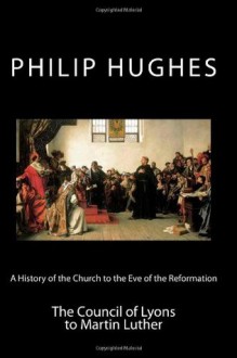 A History of the Church to the Eve of the Reformation: The Council of Lyons to Martin Luther (Volume 3) - Philip Hughes, Paul A. Böer Sr.