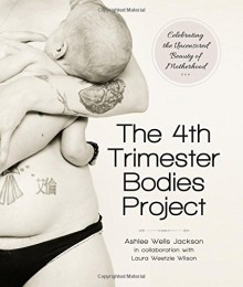 The 4th Trimester Bodies Project: Celebrating the Uncensored Beauty of Motherhood - Ashlee Wells Jackson, Laura Wilson