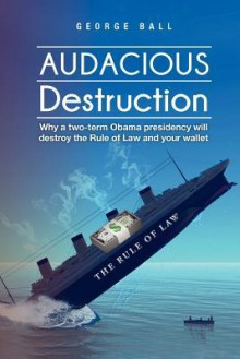 Audacious Destruction: Why a Two-Term Obama Presidency Will Destroy the Rule of Law and Your Wallet - George Ball Jr.