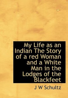 My Life as an Indian the Story of a Red Woman and a White Man in the Lodges of the Blackfeet - James Willard Schultz