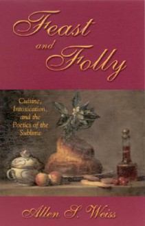 Feast and Folly: Cuisine, Intoxication, and the Poetics of the Sublime - Allen S. Weiss