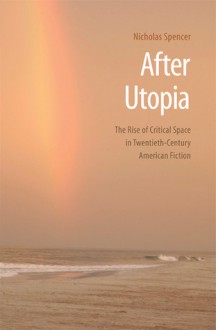 After Utopia: The Rise of Critical Space in Twentieth-Century American Fiction - Nicholas Spencer