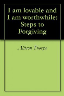 I am lovable and I am worthwhile: Steps to Forgiving - Allison Thorpe