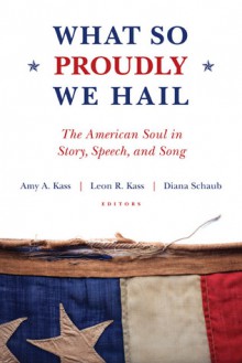 What So Proudly We Hail: The American Soul in Story, Speech, and Song - Amy A. Kass, Leon R. Kass, Diana Schaub