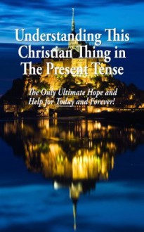 Understanding This Christian Thing in The Present Tense: The Only Ultimate Hope and Help for Today and Forever! - Tom Harrison