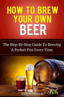 How To Brew Your Own Beer - The Step-By-Step Guide To Brewing A Perfect Pint Every Time - Tom Bancroft