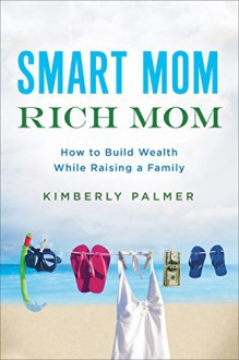 Smart Mom, Rich Mom: How to Build Wealth While Raising a Family - Kimberly Palmer