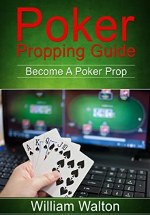 POKER: Propping Guide: Become A Poker Prop: GET PAID To Play Poker Online: (This Ebook Will Teach You EVERYTHING You Need To Know On How To Make Money Online Playing Poker) - William Walton