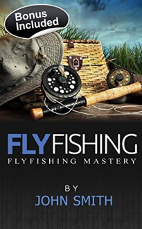 Fly fishing: Fly Fishing Mastery(Fly Fishing, Fly Fishing for Beginners, Fishing, How to Fish, Trout Fishing for Beginners, Fishing Tips, hunting) - John Smith