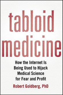 Tabloid Medicine: How the Internet is Being Used to Hijack Medical Science for Fear and Profit - Robert Goldberg