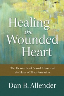 Healing the Wounded Heart: The Heartache of Sexual Abuse and the Hope of Transformation - Dan B. Allender