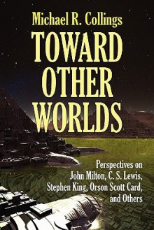 Toward Other Worlds: Perspectives on John Milton, C. S. Lewis, Stephen King, Orson Scott Card, and Others - Michael R. Collings