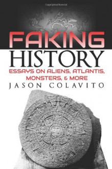 Faking History: Essays on Aliens, Atlantis, Monsters, and More - Jason Colavito