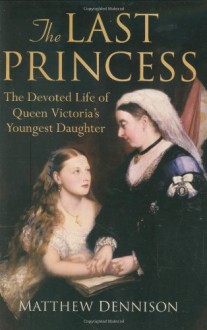 The Last Princess: The Devoted Life of Queen Victoria's Youngest Daughter - Matthew Dennison