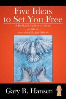 Five Ideas to Set You Free: A Handbook on How to Survive - And Thrive - Even When Life Gets Difficult - Gary Hansen