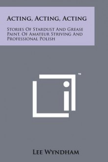 Acting, Acting, Acting: Stories of Stardust and Grease Paint, of Amateur Striving and Professional Polish - Lee Wyndham