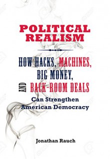 Political Realism: How Hacks, Machines, Big Money, and Back-Room Deals Can Strengthen American Democracy - Jonathan Rauch