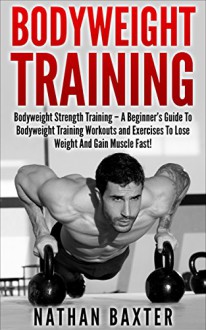 Bodyweight Training: Bodyweight Strength Training - A Beginner's Guide To Bodyweight Training Workouts and Exercises To Lose Weight And Gain Muscle Fast! ... Strength Training, Lose Weight) - Nathan Baxter