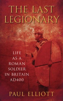 The Last Legionary: Life as a Roman Soldier in Britain AD400 - Paul Elliott