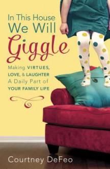 In This House, We Will Giggle: Making Virtues, Love, and Laughter a Daily Part of Your Family Life - Courtney Defeo