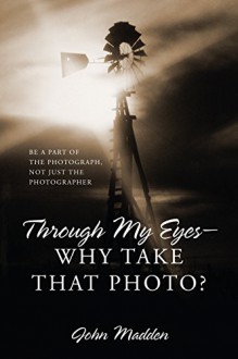 Through My Eyes - Why Take That Photo?: Be A Part Of The Photograph, Not Just The Photographer - John Madden