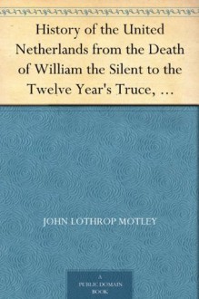 History of the United Netherlands from the Death of William the Silent to the Twelve Year's Truce, 1602-03 - John Lothrop Motley