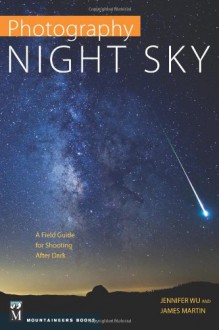 Photography: Night Sky: A Field Guide for Shooting After Dark - Jennifer Wu, James Martin