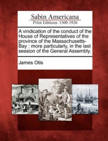 A Vindication of the Conduct of the House of Representatives of the Province of the Massachusetts-Bay: More Particularly, in the Last Session of the General Assembly. - James Otis