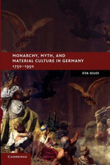 Monarchy, Myth, and Material Culture in Germany 1750 1950 - Eva Giloi