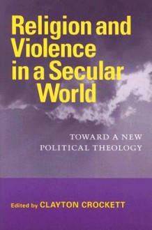 Religion and Violence in a Secular World: Toward a New Political Theology - Clayton Crockett