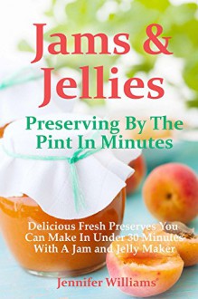 Jams and Jellies: Preserving By The Pint In Minutes: Delicious Fresh Preserves You Can Make In Under 30 Minutes With A Jam and Jelly Maker - Jennifer Williams