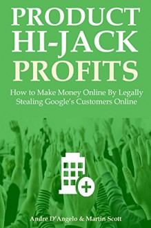 PRODUCT HIJACK PROFITS 2016: How to Make Money Online By Legally Stealing Google's Customers Online - Andre D'Angelo, Martin Scott