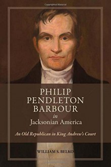 Philip Pendleton Barbour in Jacksonian America: An Old Republican in King Andrew’s Court - William S. Belko