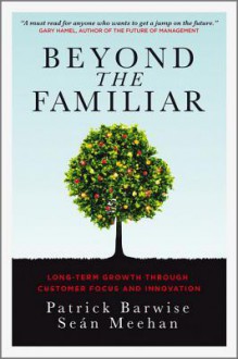 Beyond the Familiar: Long-Term Growth Through Customer Focus and Innovation - Patrick Barwise, Sean Meehan