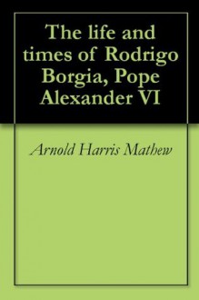 The life and times of Rodrigo Borgia, Pope Alexander VI - Arnold Harris Mathew