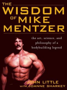 The Wisdom of Mike Mentzer : The Art, Science and Philosophy of a Bodybuilding Legend - John Little, Joanne Sharkey