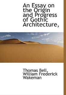 An essay on the origin and progress of Gothic architecture, with reference to the ancient history and present state of the remains of such architecture in Ireland, to which was awarded the prize proposed by the Royal Irish Academy for the best essay on t - Thomas Bell