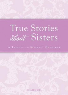 True Stories about Sisters: A Tribute to Sisterly Devotion - Colleen Sell