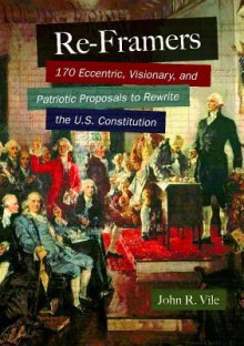 Re-Framers: 170 Eccentric, Visionary, and Patriotic Proposals to Rewrite the U.S. Constitution - John R. Vile