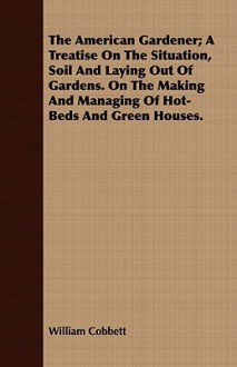 The American Gardener; A Treatise on the Situation, Soil and Laying Out of Gardens. on the Making and Managing of Hot-Beds and Green Houses - William Cobbett