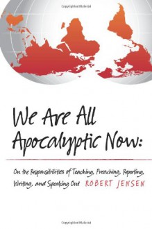 We Are All Apocalyptic Now: On the Responsibilities of Teaching, Preaching, Reporting, Writing, and Speaking Out - Robert Jensen