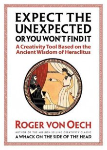 Expect the Unexpected (or You Won't Find It): A Creativity Tool Based on the Ancient Wisdom of Heraclitus - Roger Von Oech