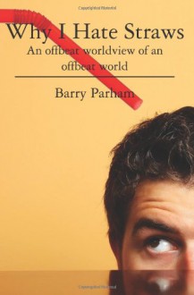 Why I Hate Straws: An Offbeat Worldview of an Offbeat World - Barry Parham