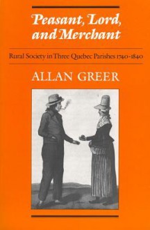 Peasant, Lord, and Merchant: Rural Society in Three Quebec Parishes 1740-1840 - Allan Greer