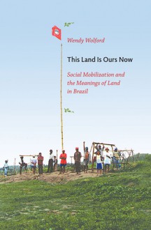 This Land Is Ours Now: Social Mobilization and the Meanings of Land in Brazil - Wendy Wolford