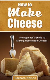 How To Make Cheese: The Beginner's Guide To Making Homemade Cheeses - Barbara Nelson