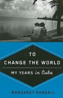 To Change the World: My Years in Cuba - Margaret Randall