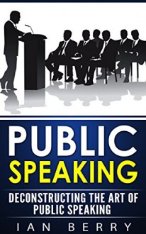 Public Speaking: Deconstructing The Art Of Public Speaking (Communication, Public Speaking, Small Talk, Body Language Book 1) - Ian Berry