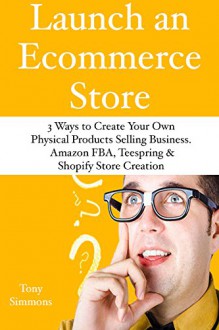 Launch an E-Commerce Store: 3 Ways to Create Your Own Physical Products Selling Business. Amazon FBA, Teespring & Shopify Store Creation - Tony Simmons