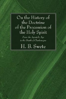 On the History of the Doctrine of the Procession of the Holy Spirit: From the Apostolic Age to the Death of Charlemagne - H.B. Swete